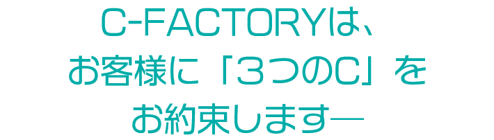 C-FACTORYは、 お客様に「３つのC」を お約束します―